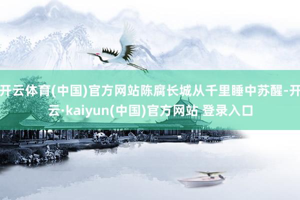 开云体育(中国)官方网站陈腐长城从千里睡中苏醒-开云·kaiyun(中国)官方网站 登录入口