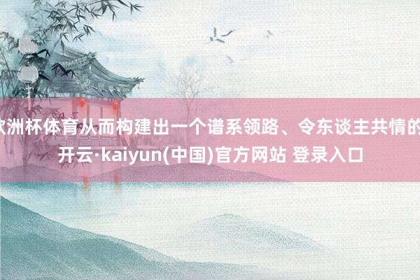 欧洲杯体育从而构建出一个谱系领路、令东谈主共情的-开云·kaiyun(中国)官方网站 登录入口