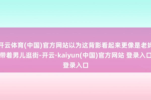 开云体育(中国)官方网站以为这背影看起来更像是老妈带着男儿逛街-开云·kaiyun(中国)官方网站 登录入口