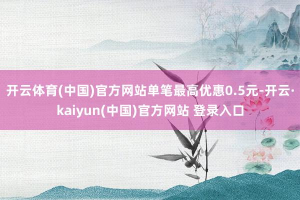 开云体育(中国)官方网站单笔最高优惠0.5元-开云·kaiyun(中国)官方网站 登录入口
