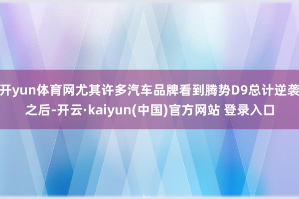 开yun体育网尤其许多汽车品牌看到腾势D9总计逆袭之后-开云·kaiyun(中国)官方网站 登录入口
