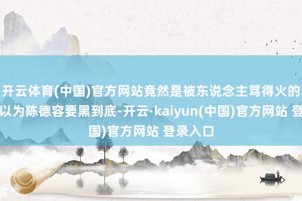 开云体育(中国)官方网站竟然是被东说念主骂得火的！原来以为陈德容要黑到底-开云·kaiyun(中国)官方网站 登录入口