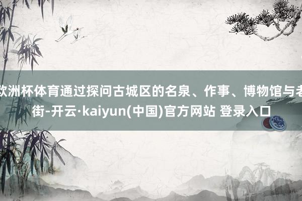 欧洲杯体育通过探问古城区的名泉、作事、博物馆与老街-开云·kaiyun(中国)官方网站 登录入口