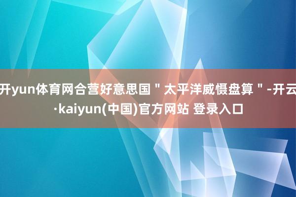 开yun体育网合营好意思国＂太平洋威慑盘算＂-开云·kaiyun(中国)官方网站 登录入口