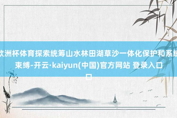 欧洲杯体育探索统筹山水林田湖草沙一体化保护和系统束缚-开云·kaiyun(中国)官方网站 登录入口