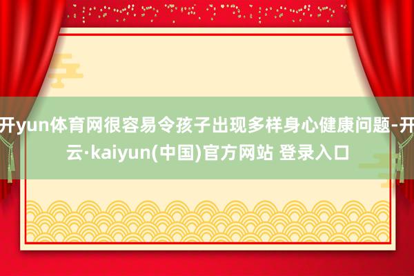 开yun体育网很容易令孩子出现多样身心健康问题-开云·kaiyun(中国)官方网站 登录入口