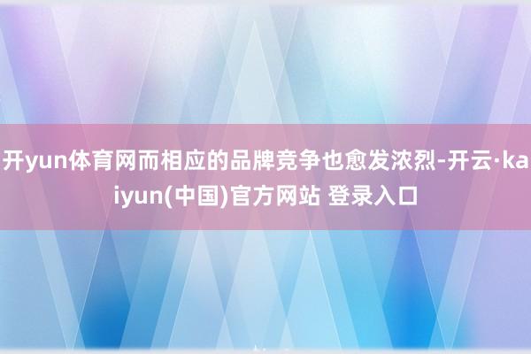 开yun体育网而相应的品牌竞争也愈发浓烈-开云·kaiyun(中国)官方网站 登录入口