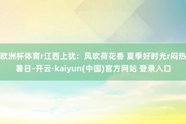 欧洲杯体育r江西上犹：风吹荷花香 夏季好时光r闷热暑日-开云·kaiyun(中国)官方网站 登录入口