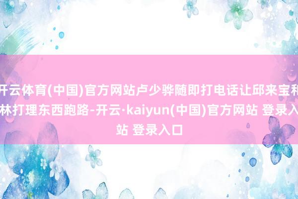 开云体育(中国)官方网站卢少骅随即打电话让邱来宝和王林打理东西跑路-开云·kaiyun(中国)官方网站 登录入口
