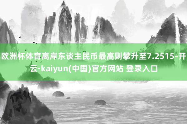 欧洲杯体育离岸东谈主民币最高则攀升至7.2515-开云·kaiyun(中国)官方网站 登录入口