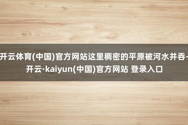 开云体育(中国)官方网站这里稠密的平原被河水并吞-开云·kaiyun(中国)官方网站 登录入口