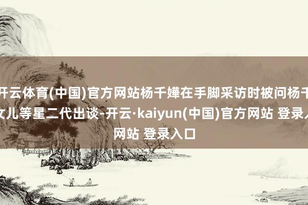 开云体育(中国)官方网站杨千嬅在手脚采访时被问杨千嬅女儿等星二代出谈-开云·kaiyun(中国)官方网站 登录入口