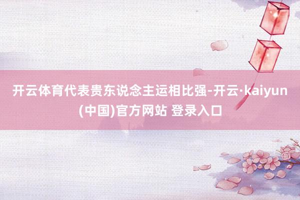 开云体育代表贵东说念主运相比强-开云·kaiyun(中国)官方网站 登录入口