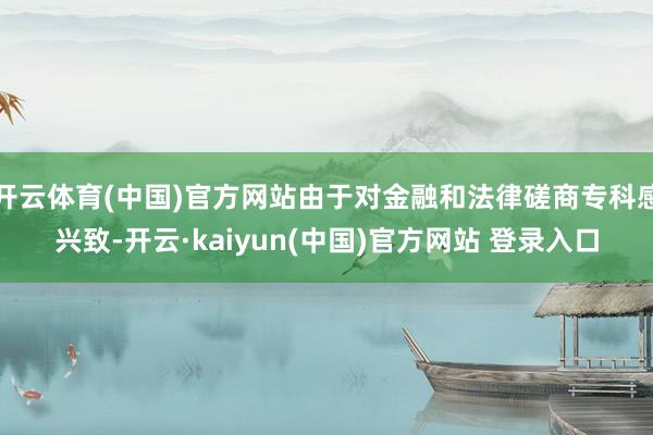 开云体育(中国)官方网站由于对金融和法律磋商专科感兴致-开云·kaiyun(中国)官方网站 登录入口