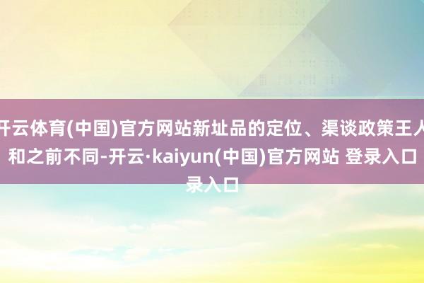 开云体育(中国)官方网站新址品的定位、渠谈政策王人和之前不同-开云·kaiyun(中国)官方网站 登录入口