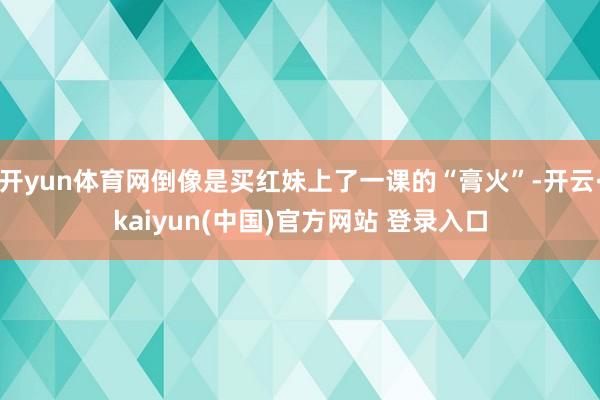 开yun体育网倒像是买红妹上了一课的“膏火”-开云·kaiyun(中国)官方网站 登录入口