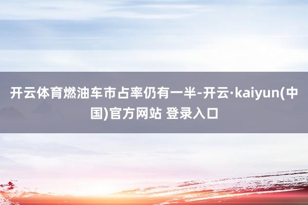开云体育燃油车市占率仍有一半-开云·kaiyun(中国)官方网站 登录入口