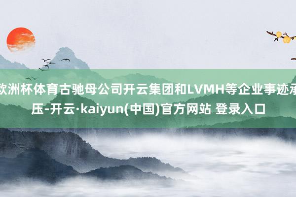 欧洲杯体育古驰母公司开云集团和LVMH等企业事迹承压-开云·kaiyun(中国)官方网站 登录入口