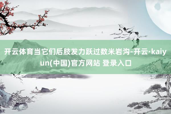 开云体育当它们后肢发力跃过数米岩沟-开云·kaiyun(中国)官方网站 登录入口