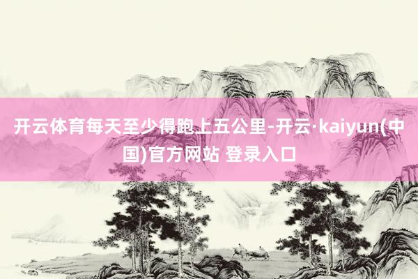 开云体育每天至少得跑上五公里-开云·kaiyun(中国)官方网站 登录入口