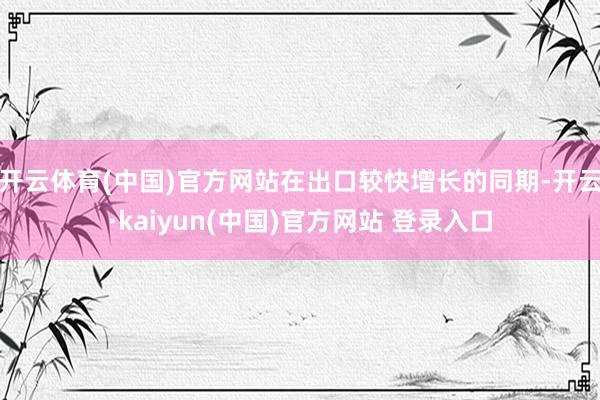 开云体育(中国)官方网站在出口较快增长的同期-开云·kaiyun(中国)官方网站 登录入口