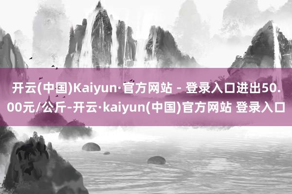 开云(中国)Kaiyun·官方网站 - 登录入口进出50.00元/公斤-开云·kaiyun(中国)官方网站 登录入口
