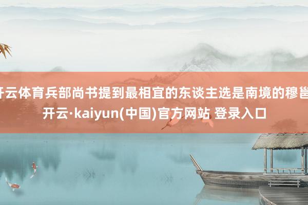 开云体育兵部尚书提到最相宜的东谈主选是南境的穆邕-开云·kaiyun(中国)官方网站 登录入口