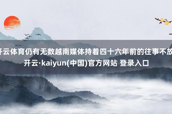开云体育仍有无数越南媒体持着四十六年前的往事不放-开云·kaiyun(中国)官方网站 登录入口