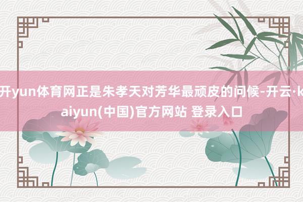 开yun体育网正是朱孝天对芳华最顽皮的问候-开云·kaiyun(中国)官方网站 登录入口