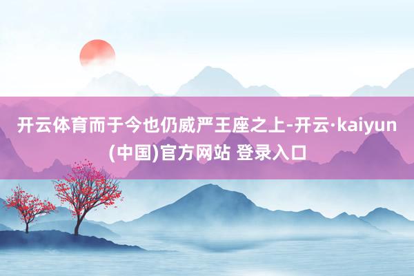 开云体育而于今也仍威严王座之上-开云·kaiyun(中国)官方网站 登录入口