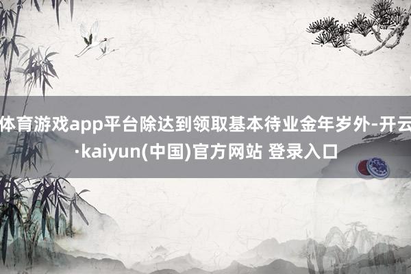 体育游戏app平台除达到领取基本待业金年岁外-开云·kaiyun(中国)官方网站 登录入口