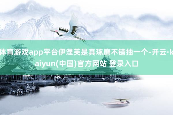 体育游戏app平台伊涅芙是真琢磨不错抽一个-开云·kaiyun(中国)官方网站 登录入口