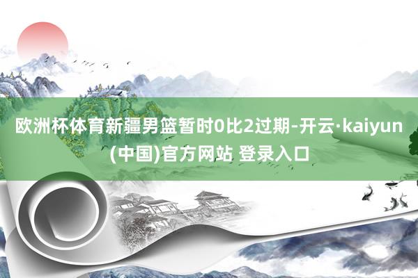 欧洲杯体育新疆男篮暂时0比2过期-开云·kaiyun(中国)官方网站 登录入口