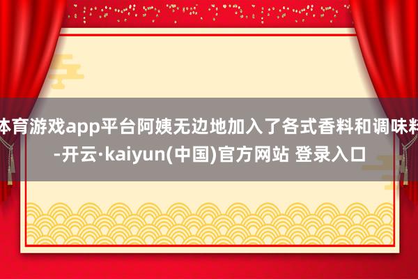 体育游戏app平台阿姨无边地加入了各式香料和调味料-开云·kaiyun(中国)官方网站 登录入口