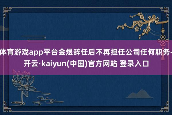 体育游戏app平台金煜辞任后不再担任公司任何职务-开云·kaiyun(中国)官方网站 登录入口