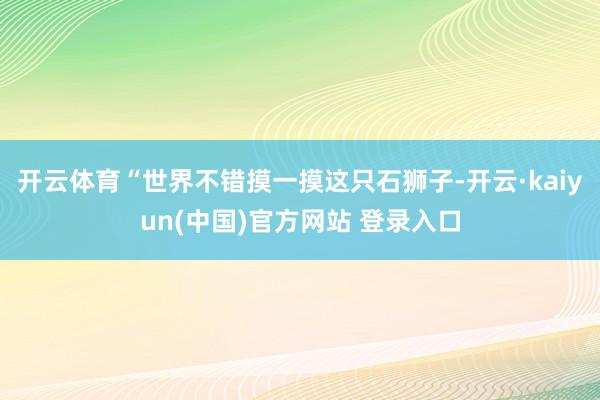 开云体育“世界不错摸一摸这只石狮子-开云·kaiyun(中国)官方网站 登录入口