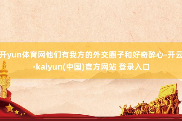 开yun体育网他们有我方的外交圈子和好奇醉心-开云·kaiyun(中国)官方网站 登录入口