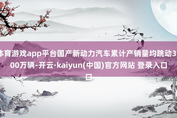 体育游戏app平台国产新动力汽车累计产销量均跳动3000万辆-开云·kaiyun(中国)官方网站 登录入口