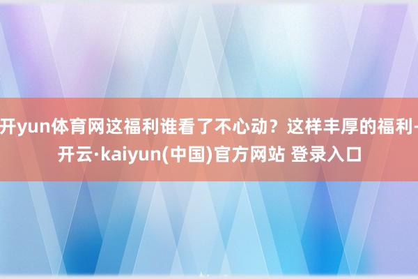 开yun体育网这福利谁看了不心动？这样丰厚的福利-开云·kaiyun(中国)官方网站 登录入口
