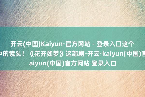 开云(中国)Kaiyun·官方网站 - 登录入口这个一直活在我回首中的镜头！《花开如梦》这部剧-开云·kaiyun(中国)官方网站 登录入口