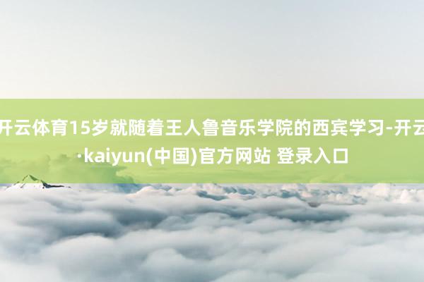 开云体育15岁就随着王人鲁音乐学院的西宾学习-开云·kaiyun(中国)官方网站 登录入口