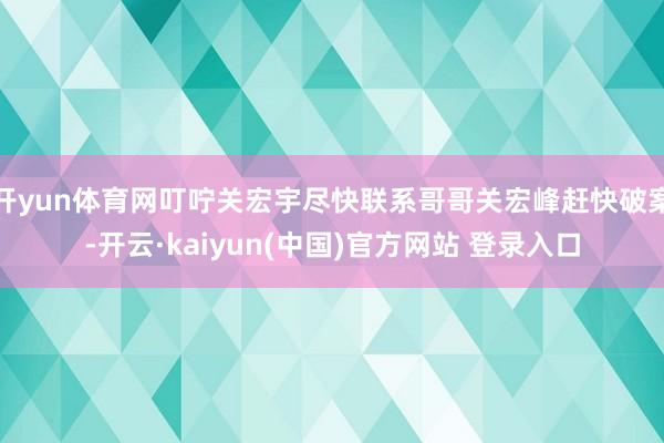 开yun体育网叮咛关宏宇尽快联系哥哥关宏峰赶快破案-开云·kaiyun(中国)官方网站 登录入口