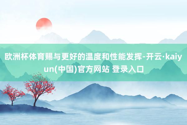 欧洲杯体育赐与更好的温度和性能发挥-开云·kaiyun(中国)官方网站 登录入口