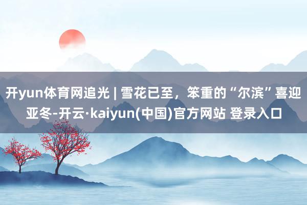 开yun体育网追光 | 雪花已至，笨重的“尔滨”喜迎亚冬-开云·kaiyun(中国)官方网站 登录入口