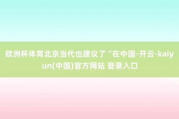 欧洲杯体育北京当代也建议了“在中国-开云·kaiyun(中国)官方网站 登录入口