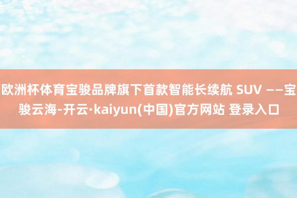 欧洲杯体育宝骏品牌旗下首款智能长续航 SUV ——宝骏云海-开云·kaiyun(中国)官方网站 登录入口