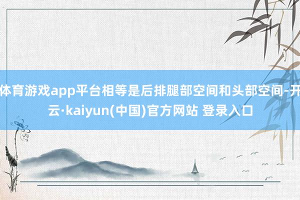 体育游戏app平台相等是后排腿部空间和头部空间-开云·kaiyun(中国)官方网站 登录入口