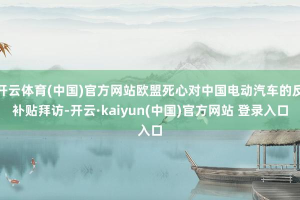 开云体育(中国)官方网站欧盟死心对中国电动汽车的反补贴拜访-开云·kaiyun(中国)官方网站 登录入口