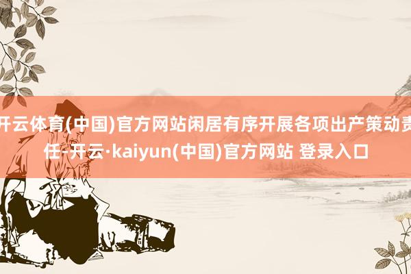 开云体育(中国)官方网站闲居有序开展各项出产策动责任-开云·kaiyun(中国)官方网站 登录入口