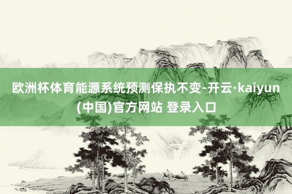 欧洲杯体育能源系统预测保执不变-开云·kaiyun(中国)官方网站 登录入口